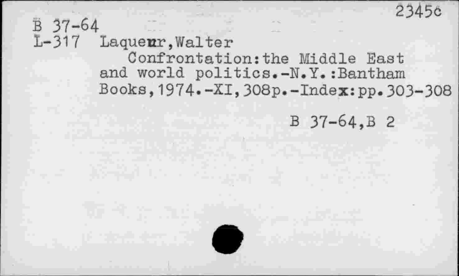 ﻿B 37-64
23450
1-317 Laquenr,Walter
Confrontation:the Middle East
and world politics.-N.Y.:Bantham Books,1974.-XI,308p.-Index:pp.303-308
B 37-64,B 2